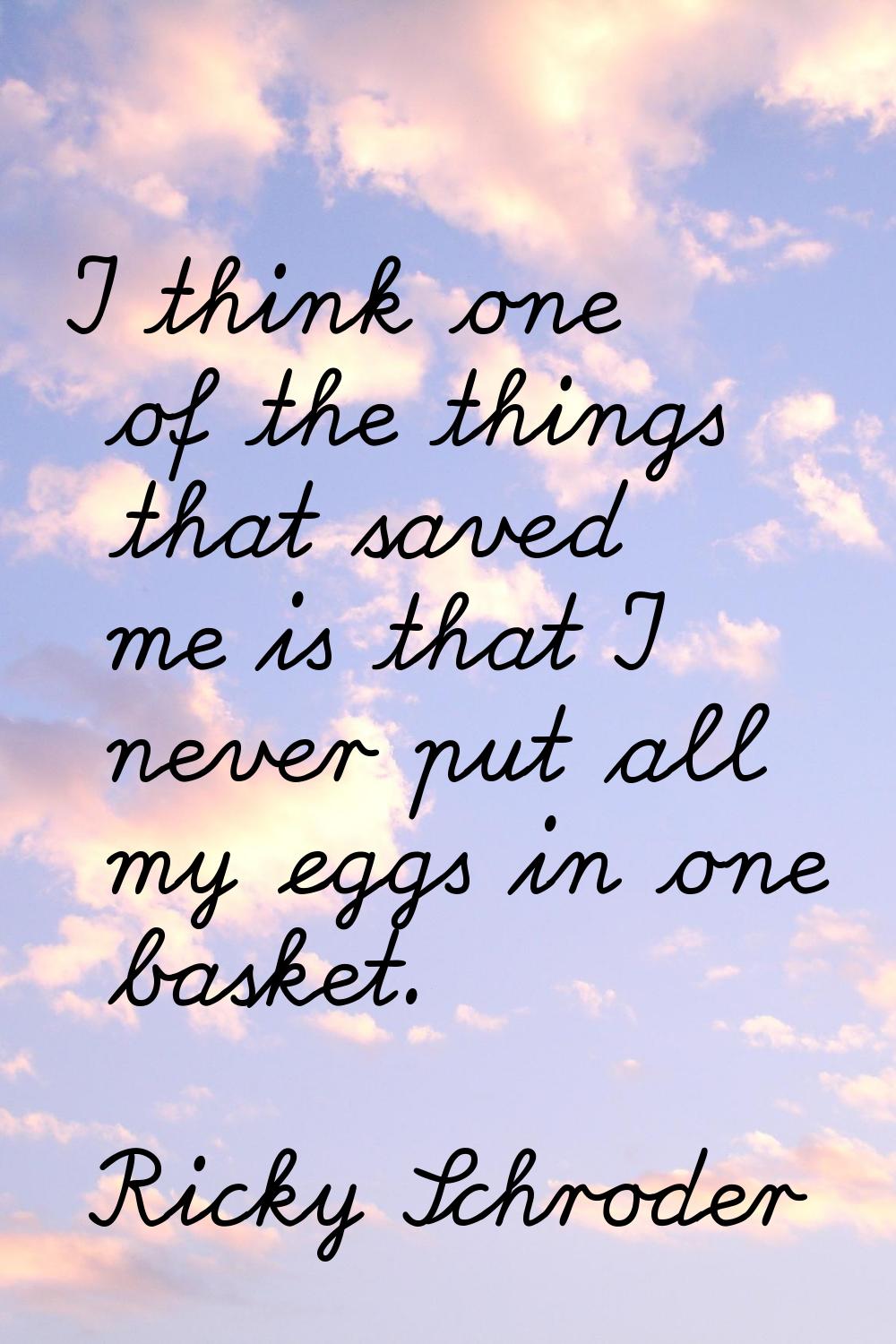 I think one of the things that saved me is that I never put all my eggs in one basket.