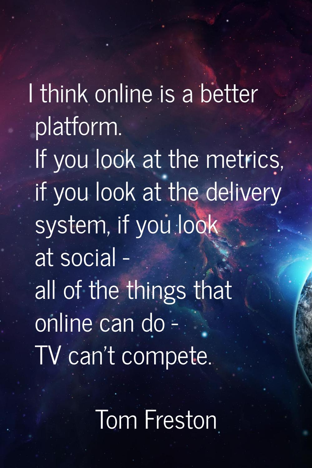 I think online is a better platform. If you look at the metrics, if you look at the delivery system