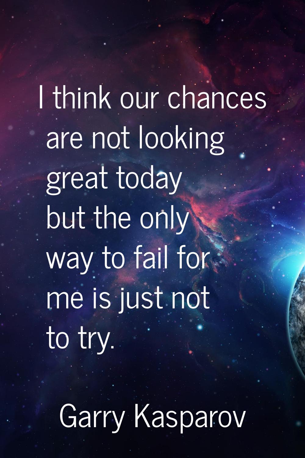 I think our chances are not looking great today but the only way to fail for me is just not to try.