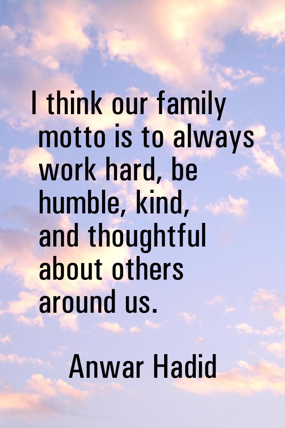 I think our family motto is to always work hard, be humble, kind, and thoughtful about others aroun