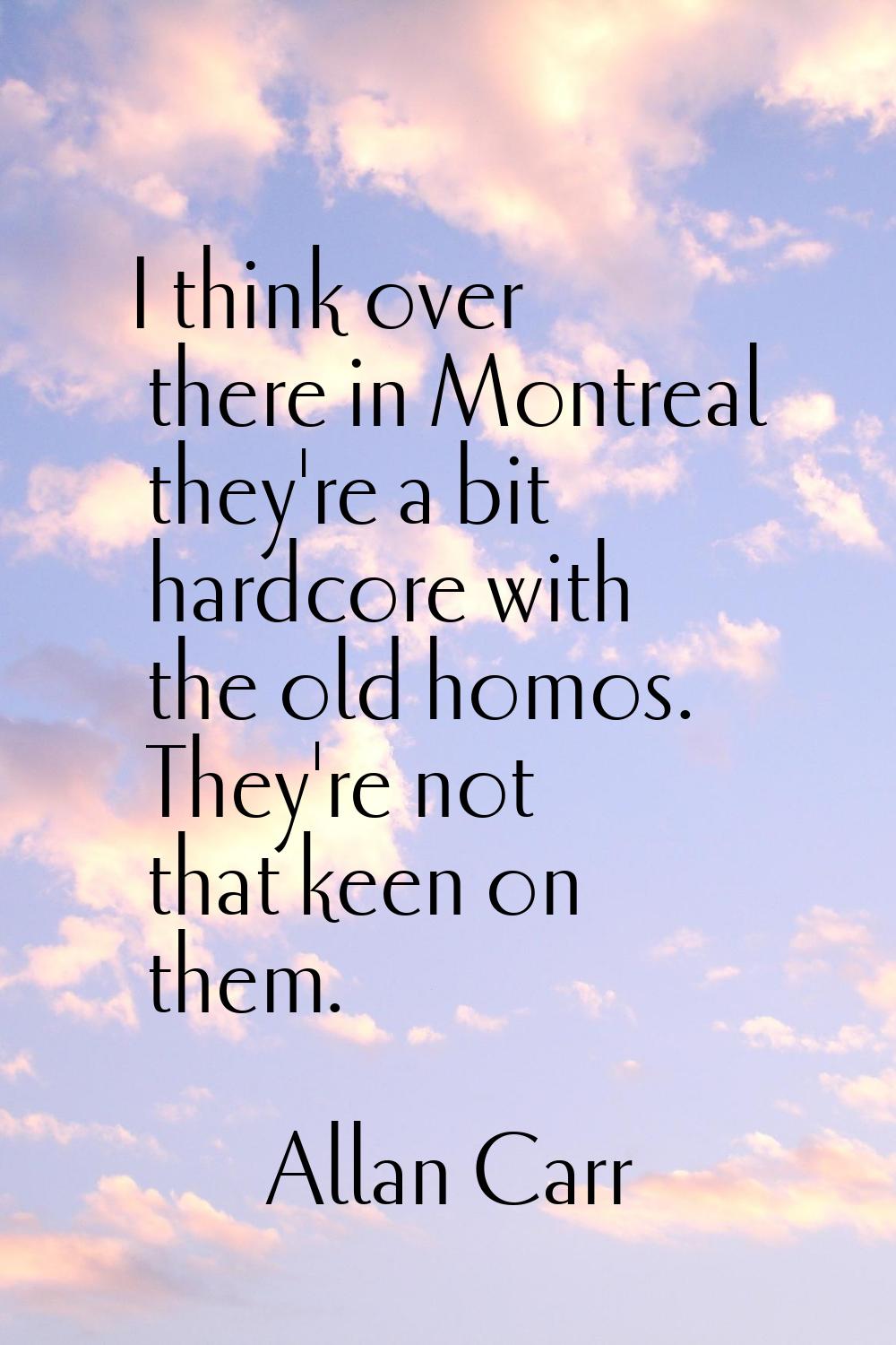 I think over there in Montreal they're a bit hardcore with the old homos. They're not that keen on 