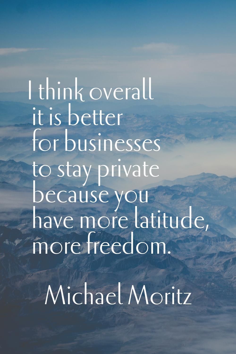 I think overall it is better for businesses to stay private because you have more latitude, more fr