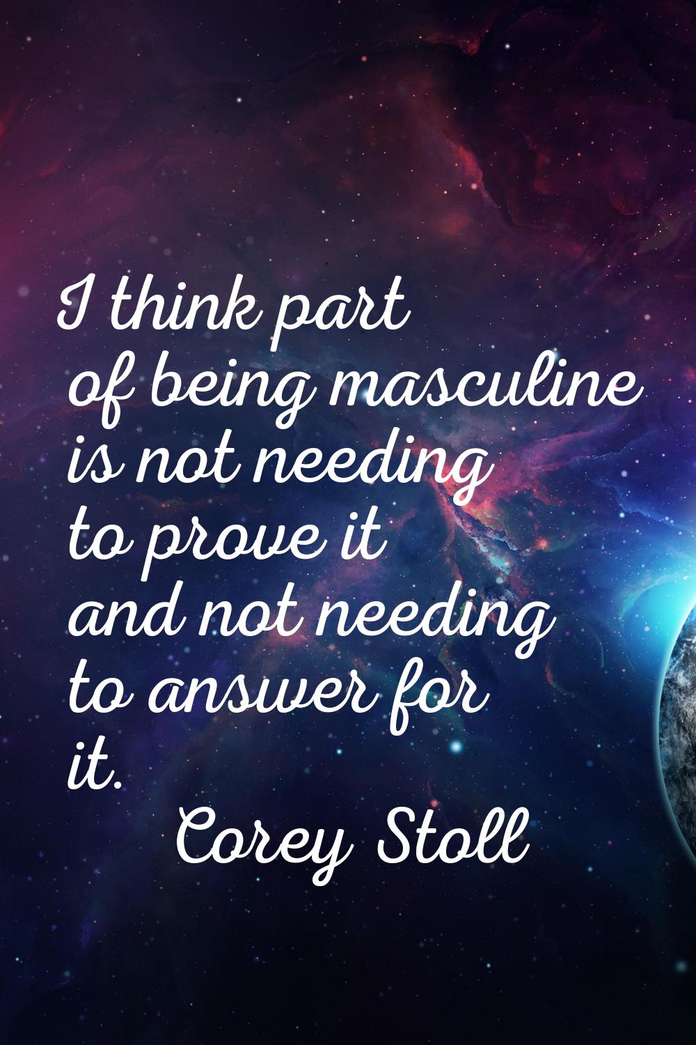 I think part of being masculine is not needing to prove it and not needing to answer for it.