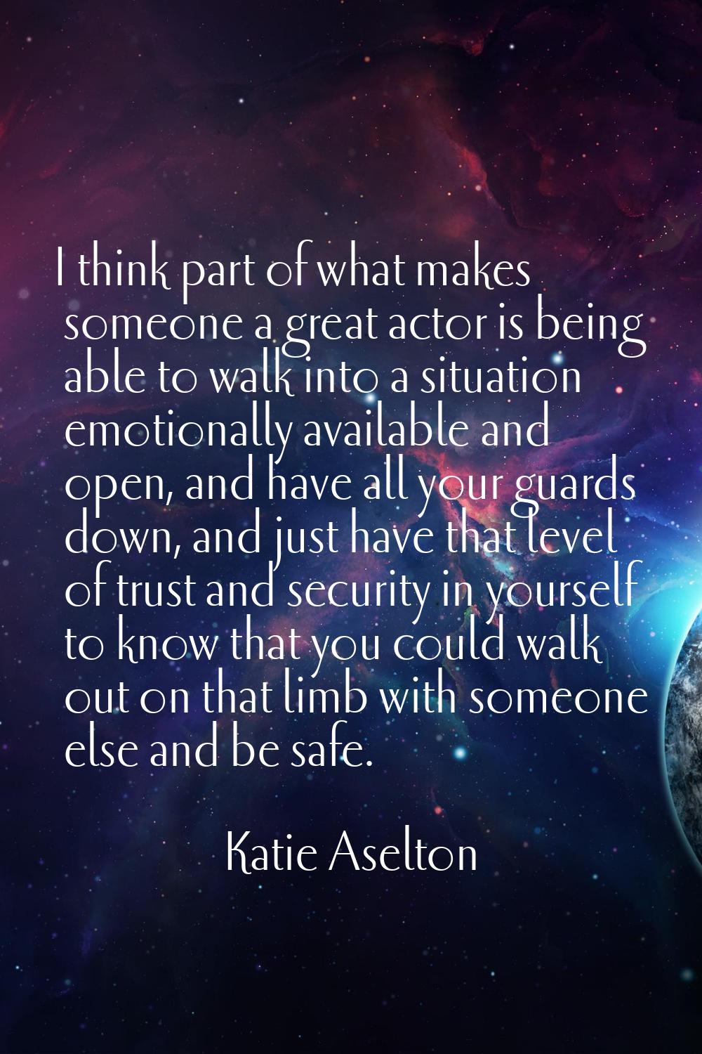 I think part of what makes someone a great actor is being able to walk into a situation emotionally