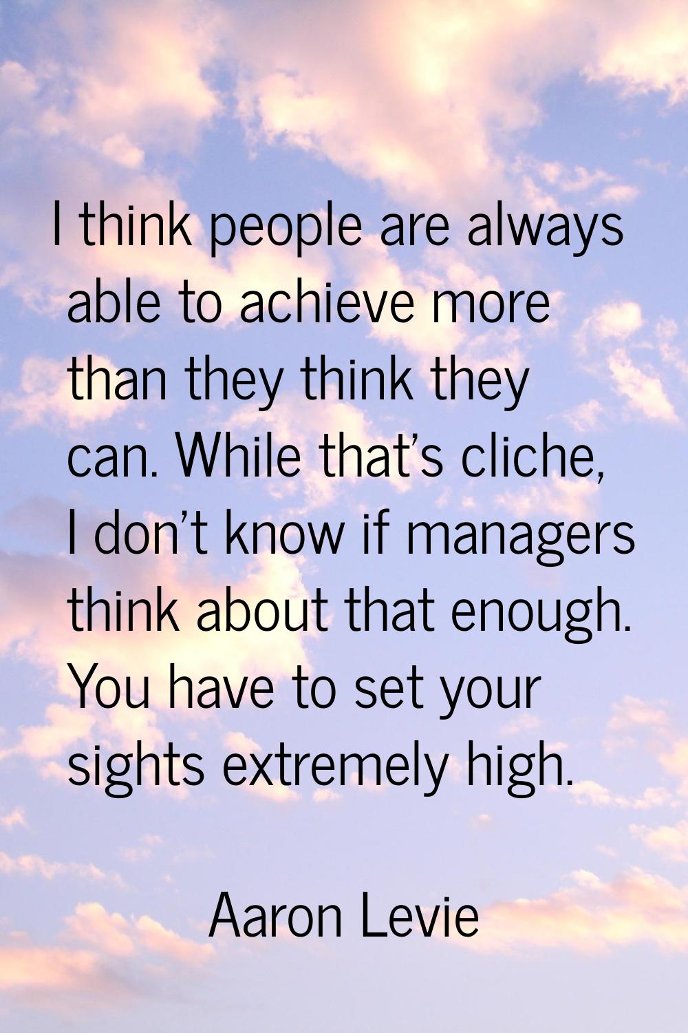 I think people are always able to achieve more than they think they can. While that's cliche, I don