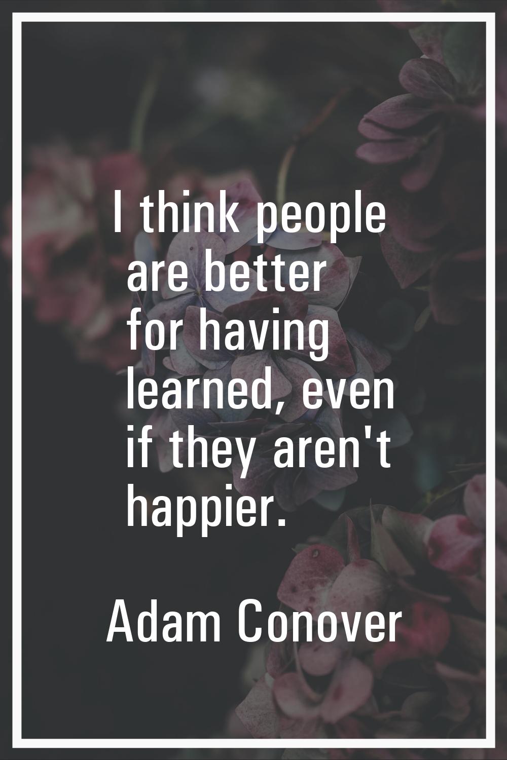 I think people are better for having learned, even if they aren't happier.