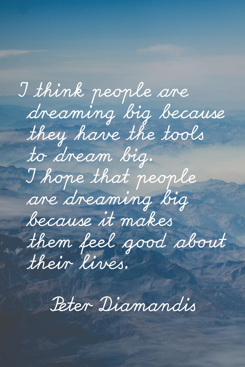 I think people are dreaming big because they have the tools to dream big. I hope that people are dr