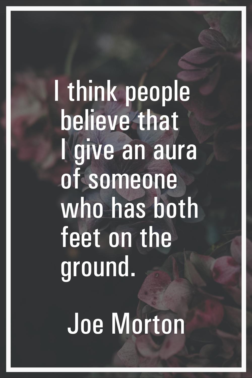 I think people believe that I give an aura of someone who has both feet on the ground.
