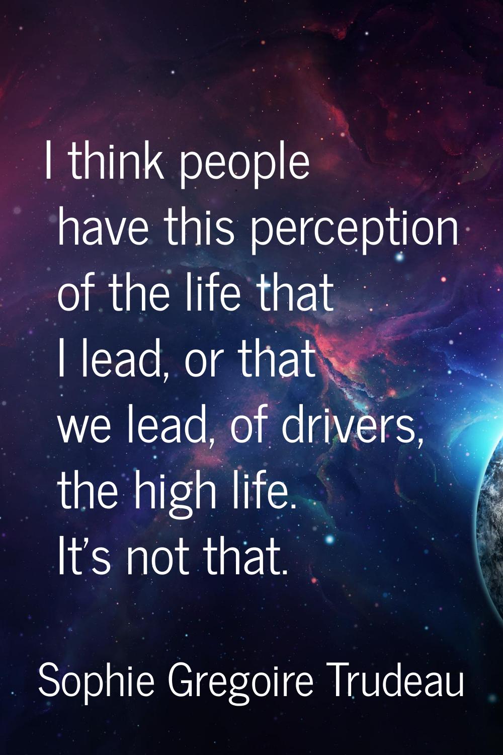 I think people have this perception of the life that I lead, or that we lead, of drivers, the high 