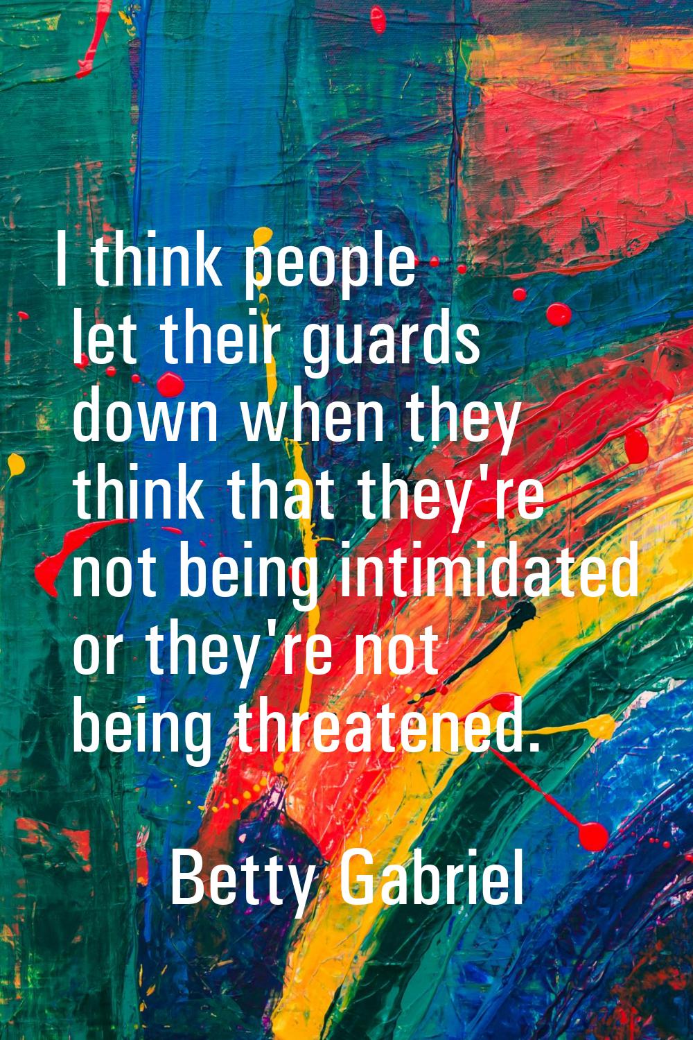 I think people let their guards down when they think that they're not being intimidated or they're 