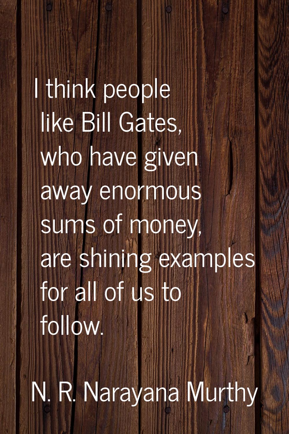 I think people like Bill Gates, who have given away enormous sums of money, are shining examples fo