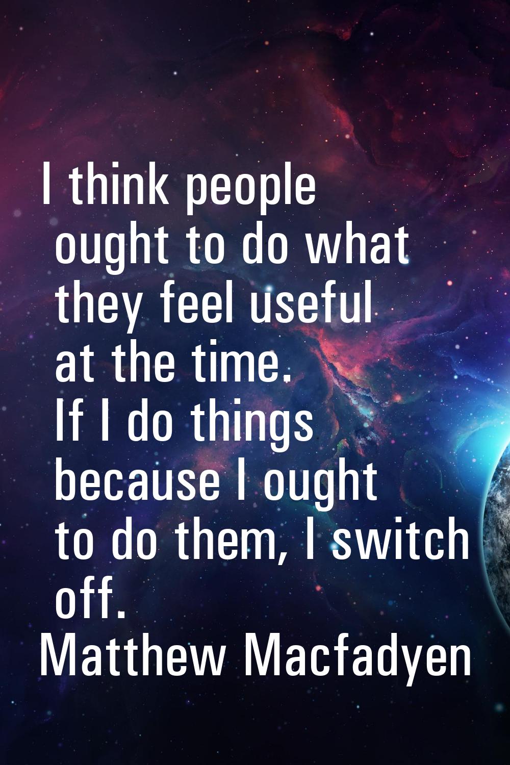 I think people ought to do what they feel useful at the time. If I do things because I ought to do 