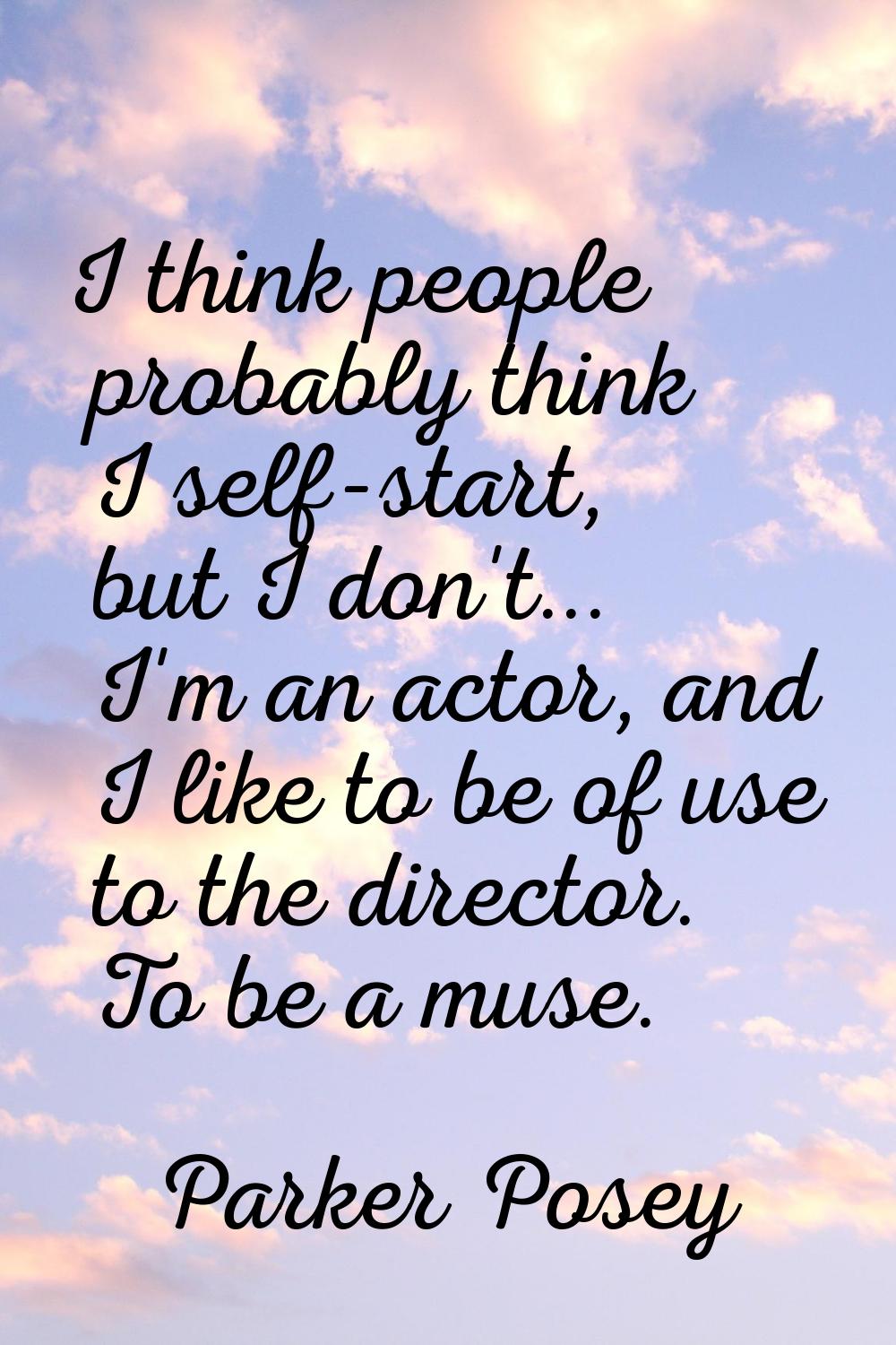 I think people probably think I self-start, but I don't... I'm an actor, and I like to be of use to