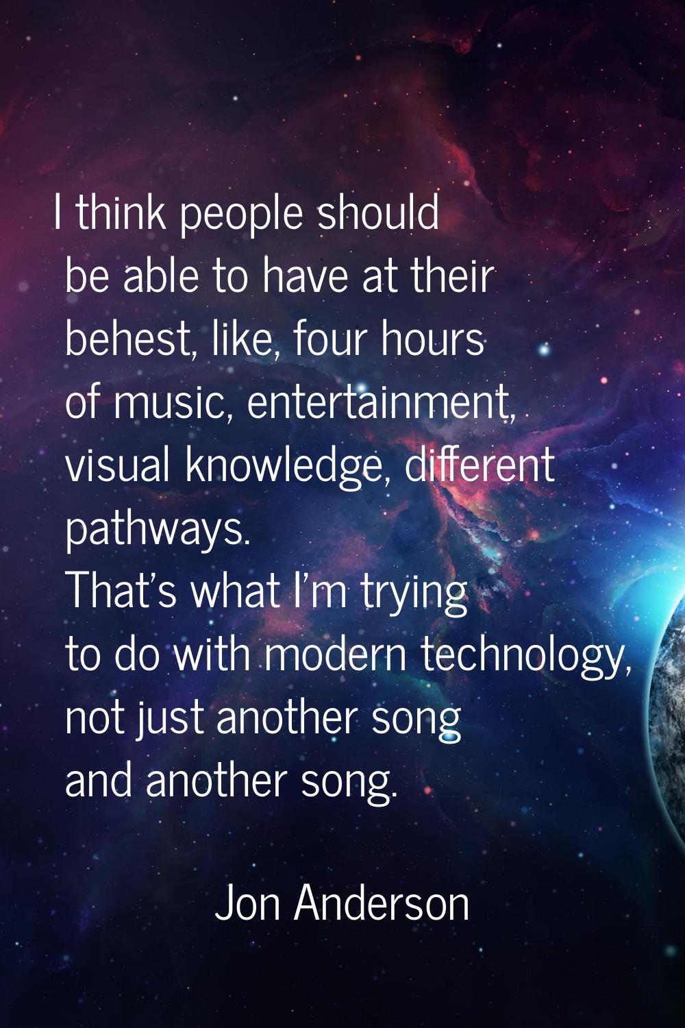 I think people should be able to have at their behest, like, four hours of music, entertainment, vi