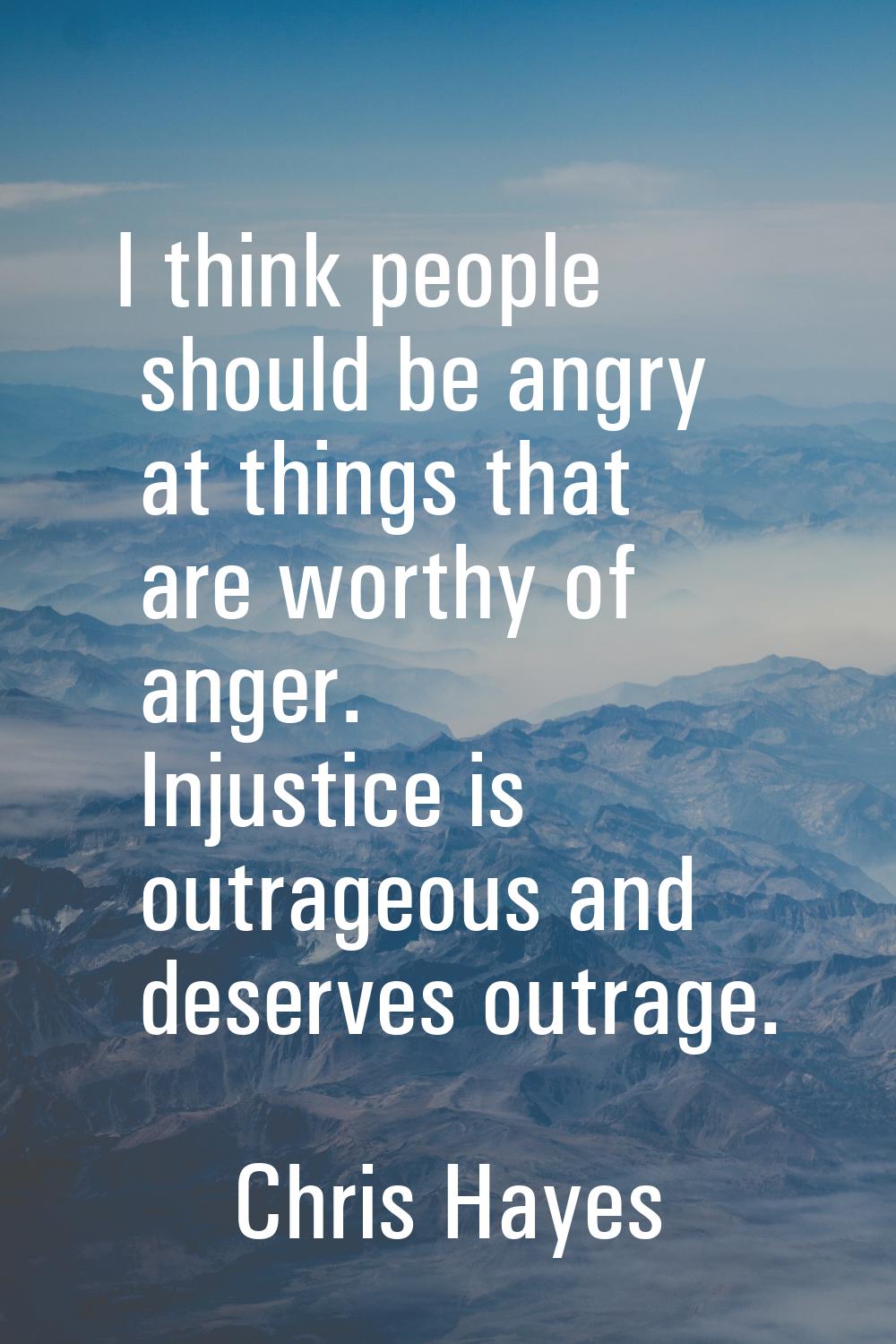 I think people should be angry at things that are worthy of anger. Injustice is outrageous and dese