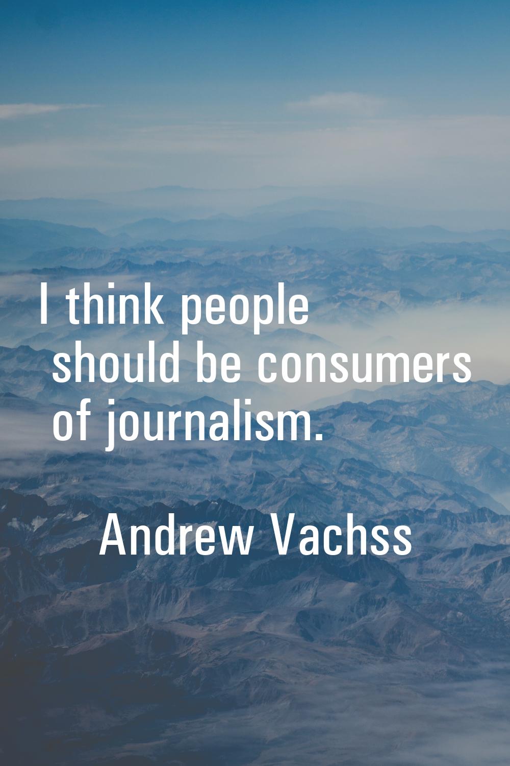 I think people should be consumers of journalism.