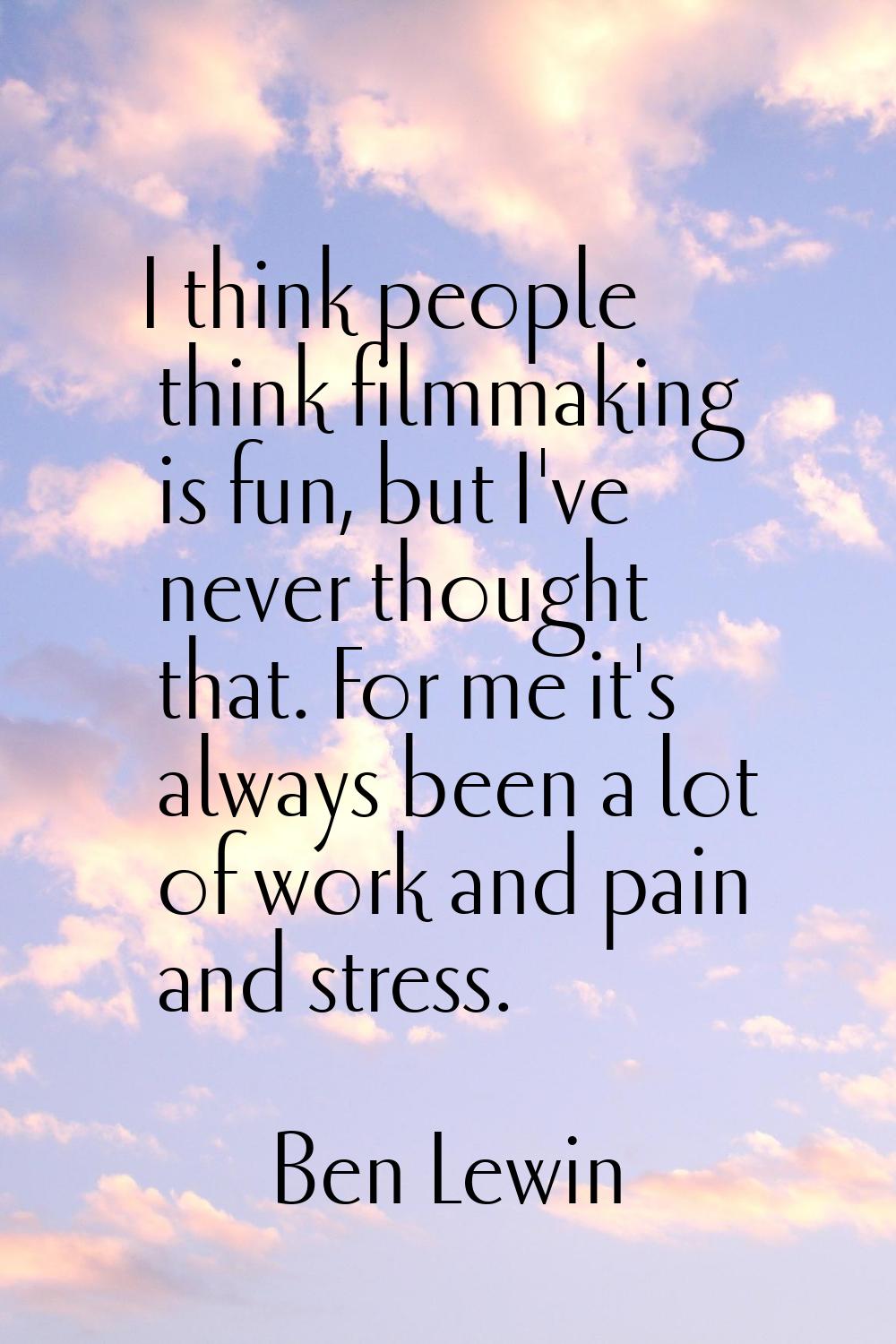 I think people think filmmaking is fun, but I've never thought that. For me it's always been a lot 