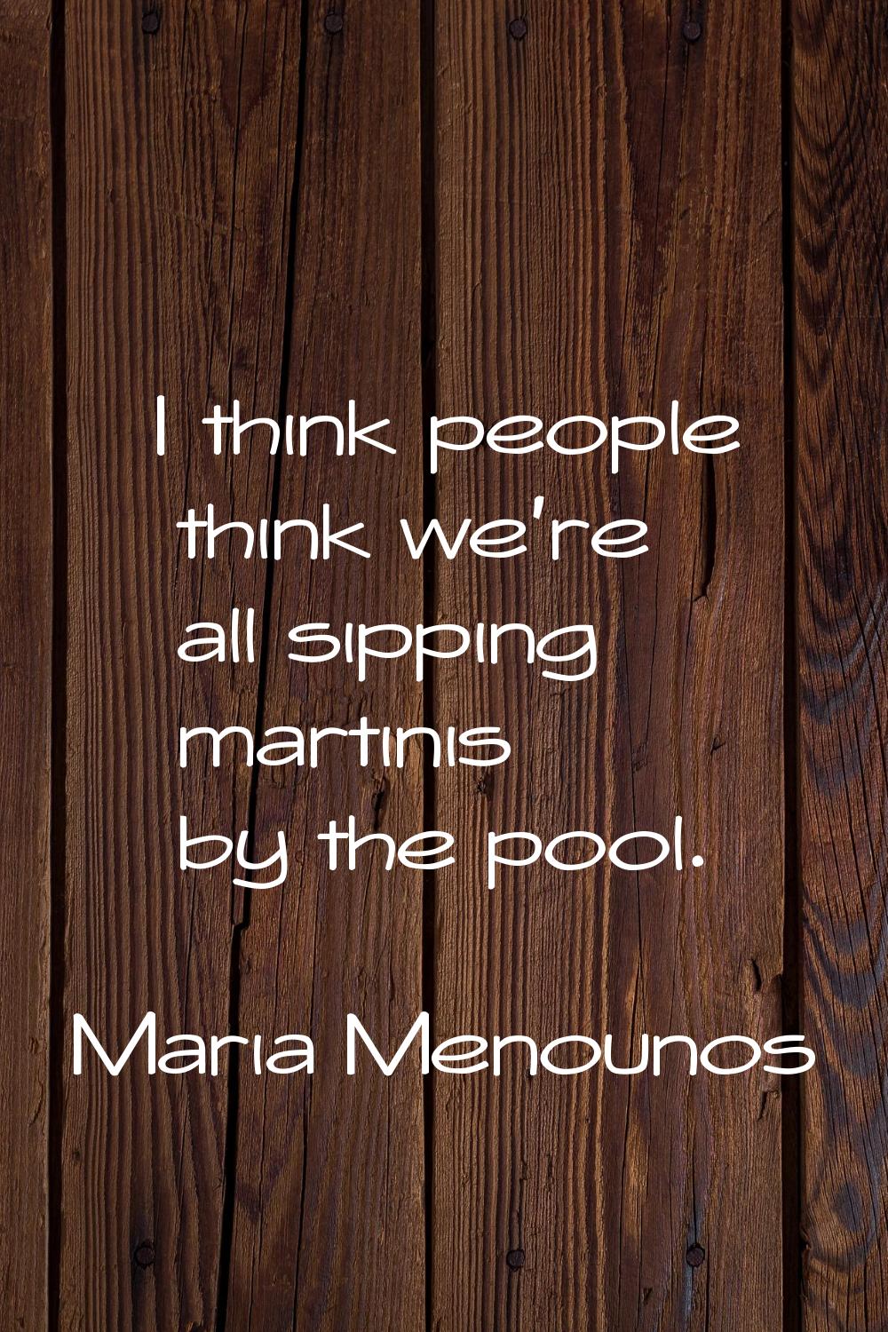 I think people think we're all sipping martinis by the pool.