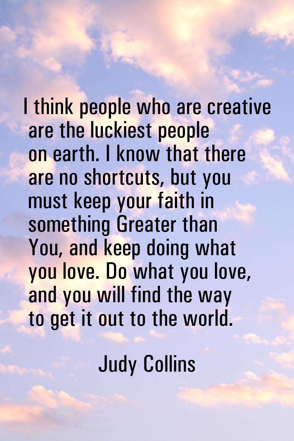 I think people who are creative are the luckiest people on earth. I know that there are no shortcut