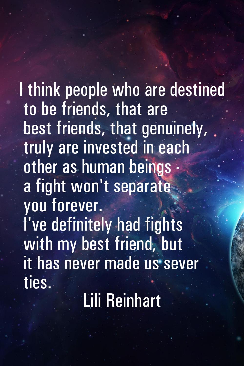 I think people who are destined to be friends, that are best friends, that genuinely, truly are inv