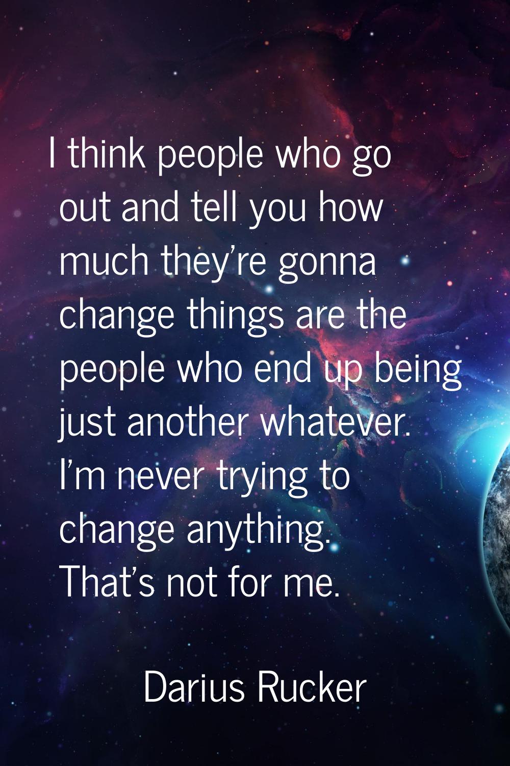 I think people who go out and tell you how much they're gonna change things are the people who end 