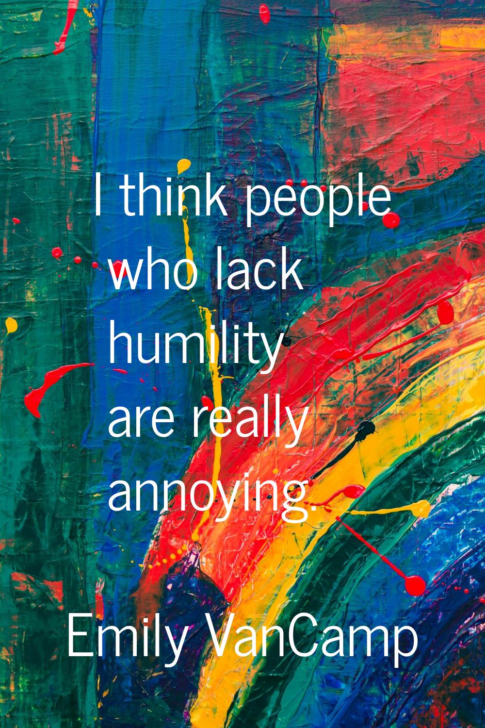 I think people who lack humility are really annoying.