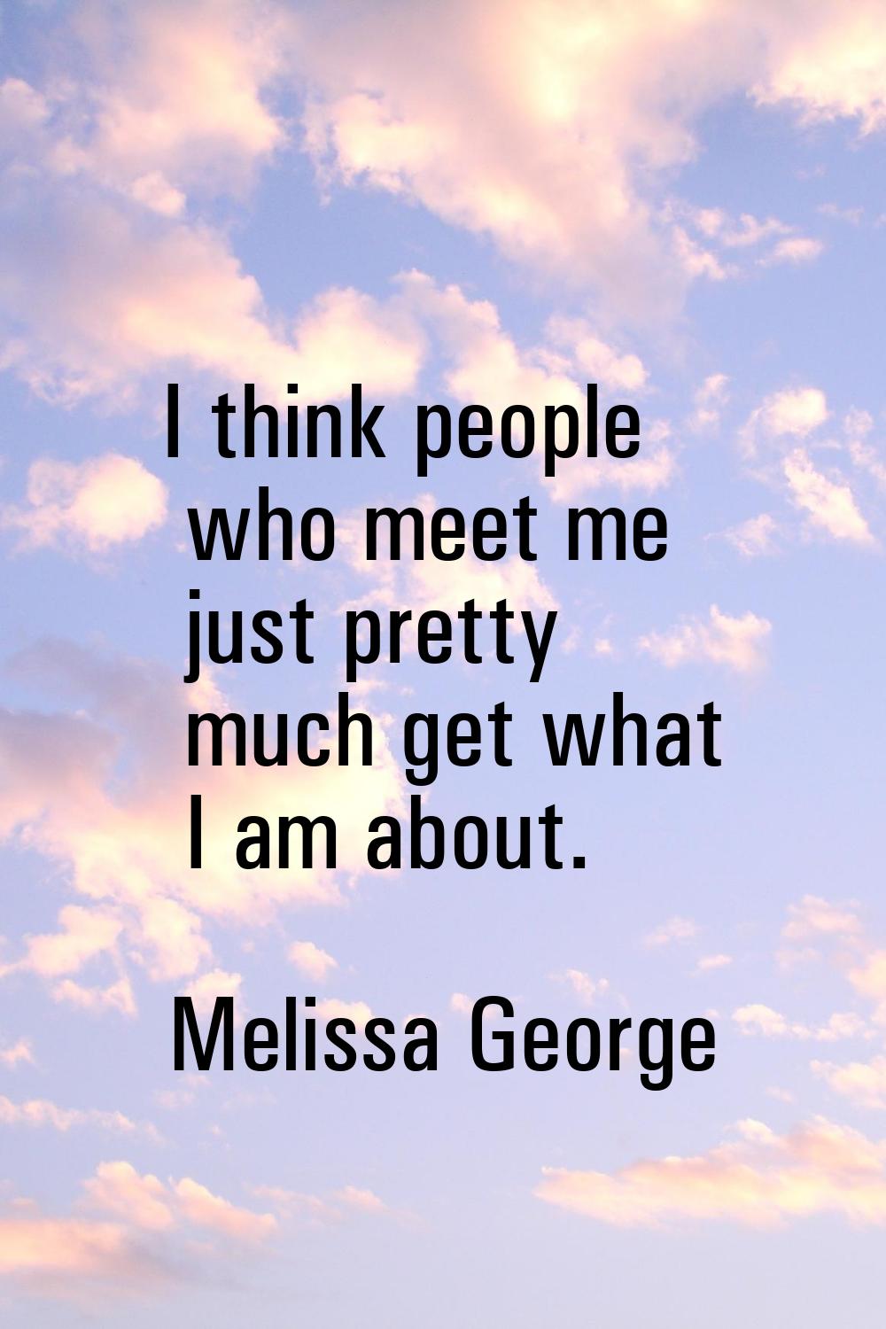 I think people who meet me just pretty much get what I am about.