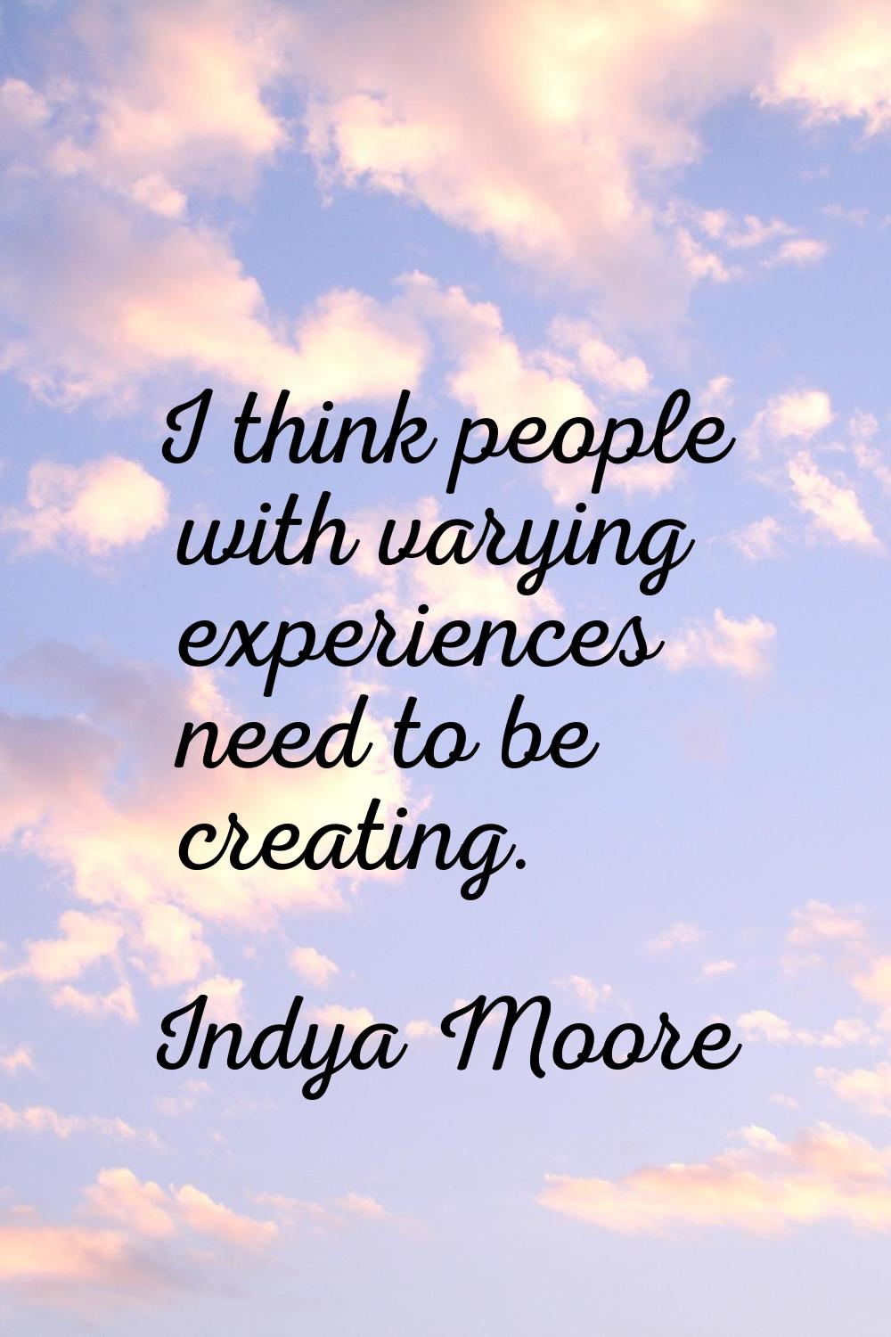 I think people with varying experiences need to be creating.