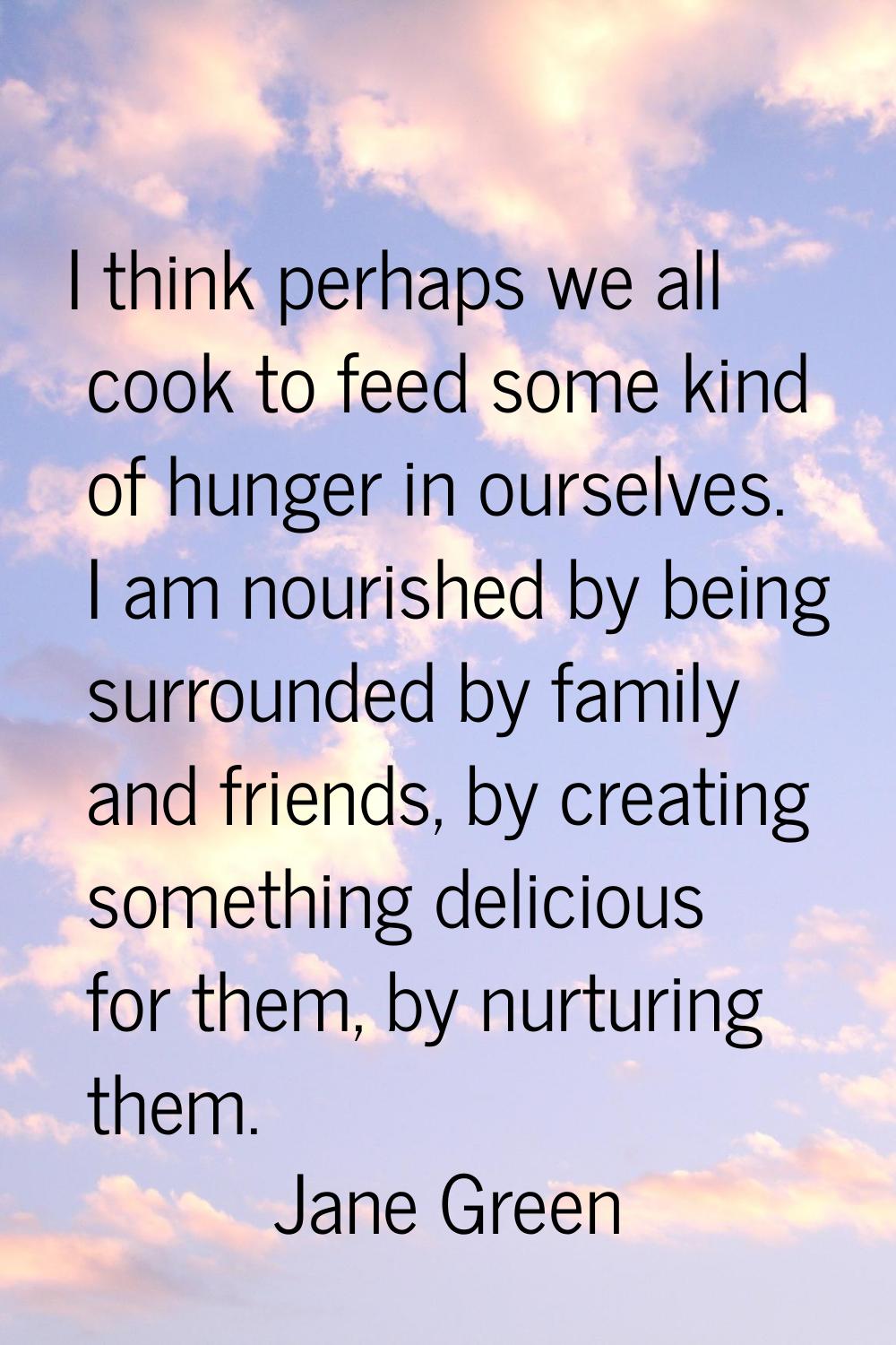 I think perhaps we all cook to feed some kind of hunger in ourselves. I am nourished by being surro