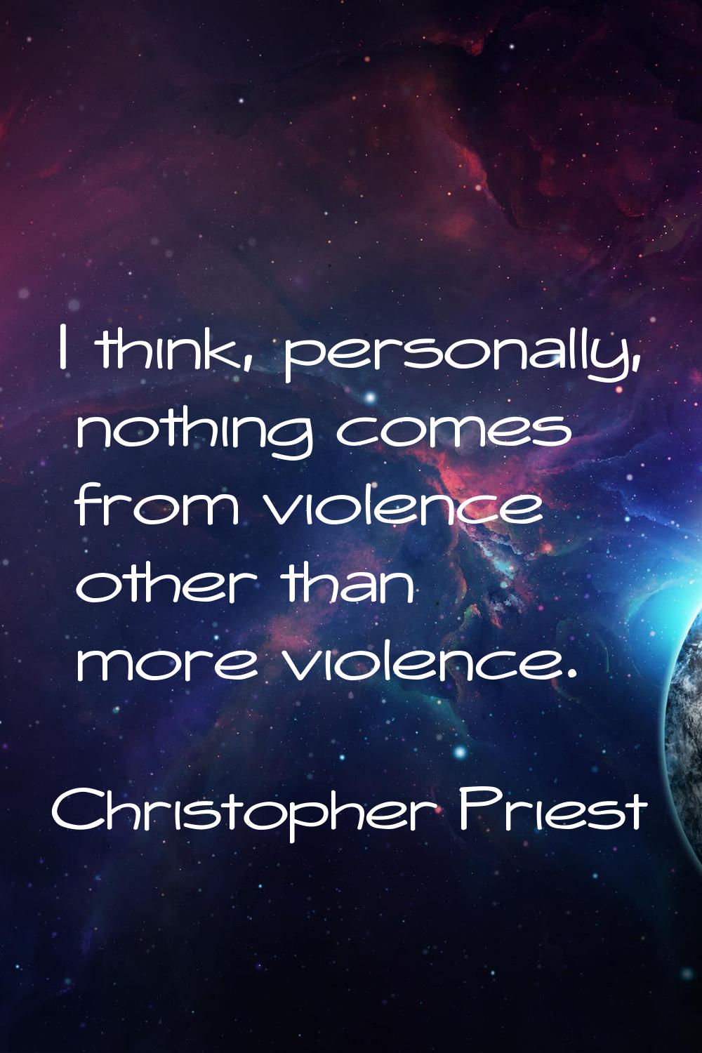 I think, personally, nothing comes from violence other than more violence.
