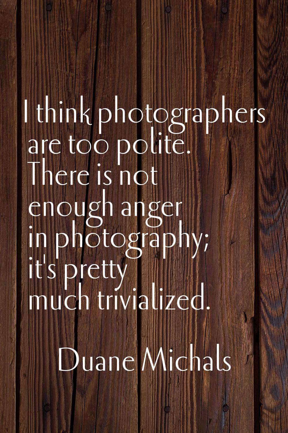 I think photographers are too polite. There is not enough anger in photography; it's pretty much tr