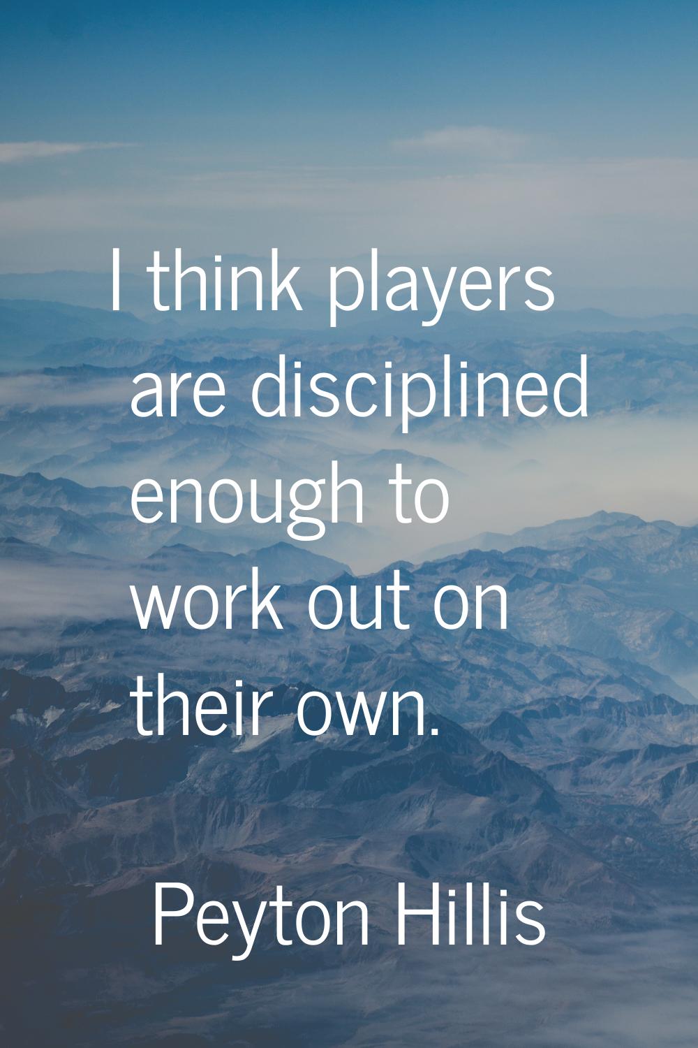 I think players are disciplined enough to work out on their own.