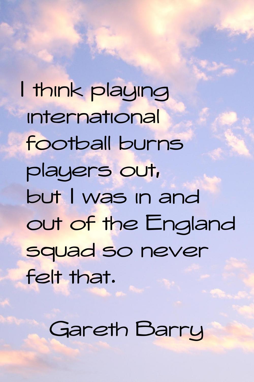 I think playing international football burns players out, but I was in and out of the England squad