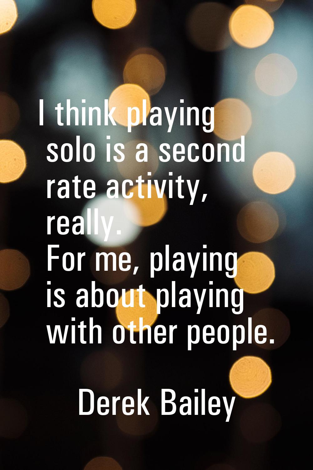 I think playing solo is a second rate activity, really. For me, playing is about playing with other