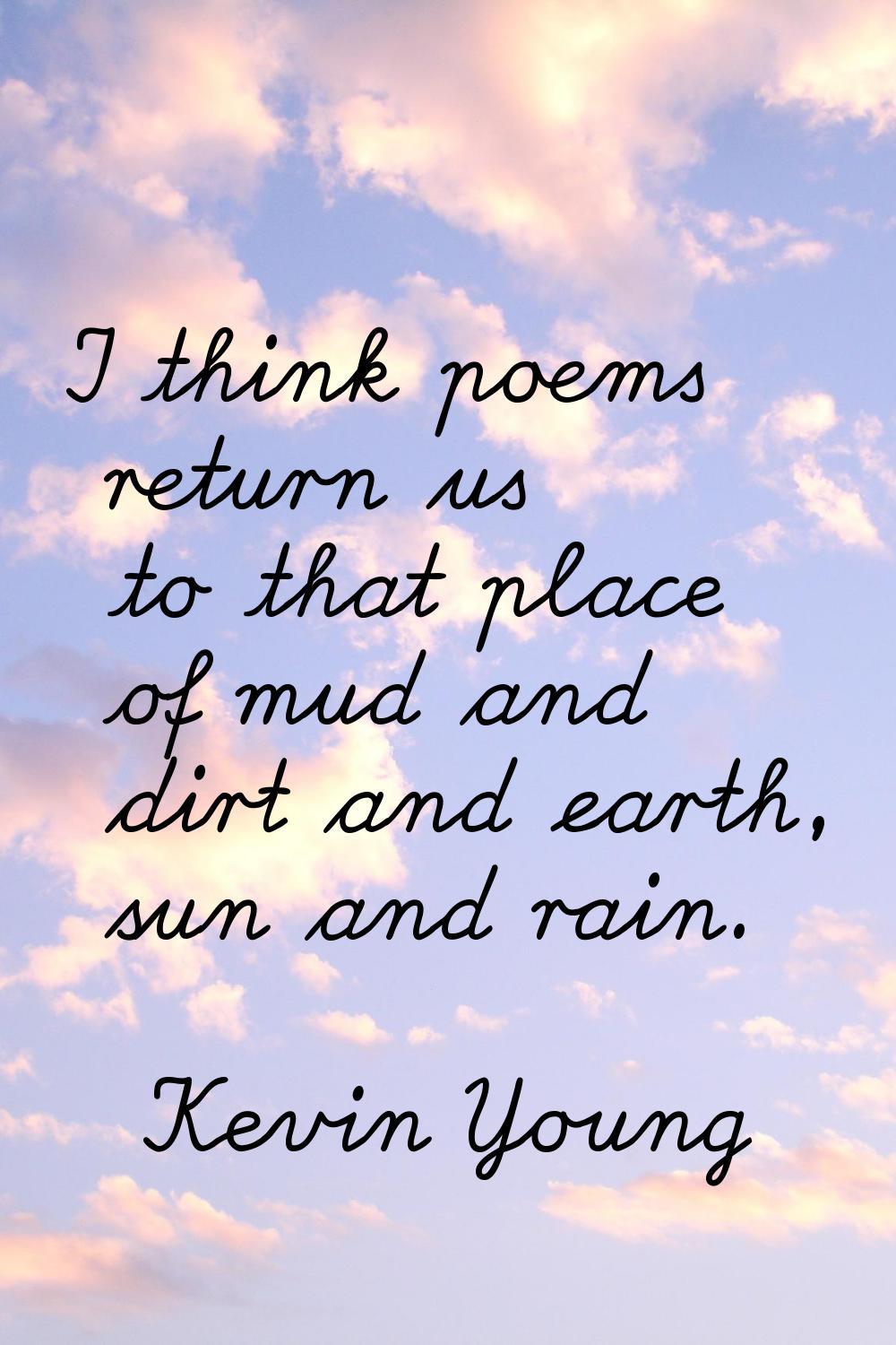 I think poems return us to that place of mud and dirt and earth, sun and rain.