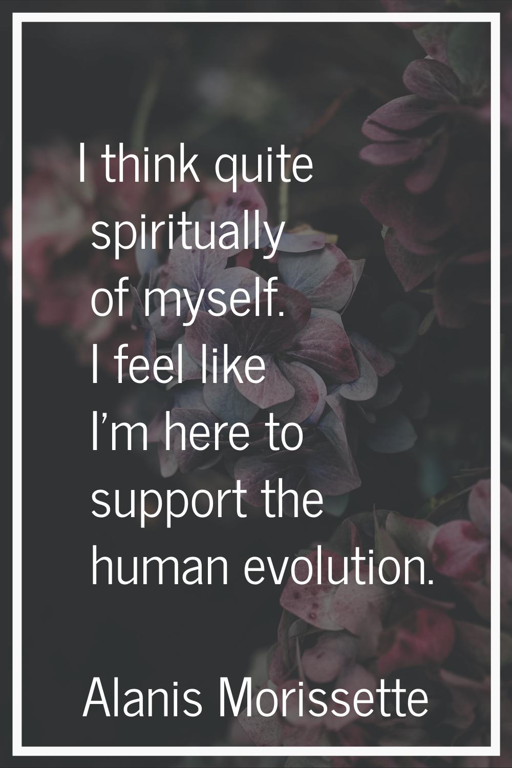 I think quite spiritually of myself. I feel like I'm here to support the human evolution.