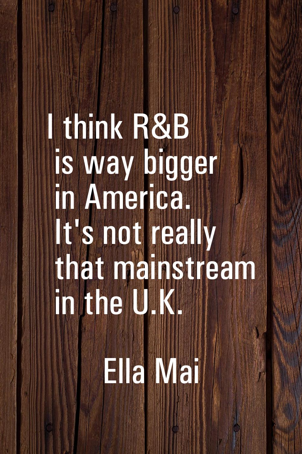 I think R&B is way bigger in America. It's not really that mainstream in the U.K.