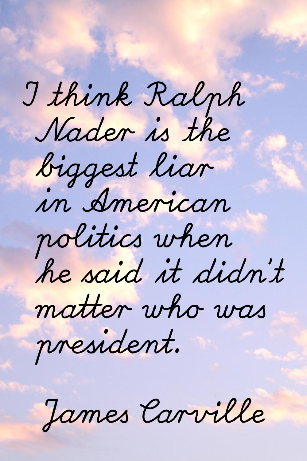I think Ralph Nader is the biggest liar in American politics when he said it didn't matter who was 