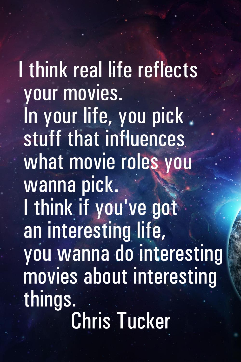 I think real life reflects your movies. In your life, you pick stuff that influences what movie rol