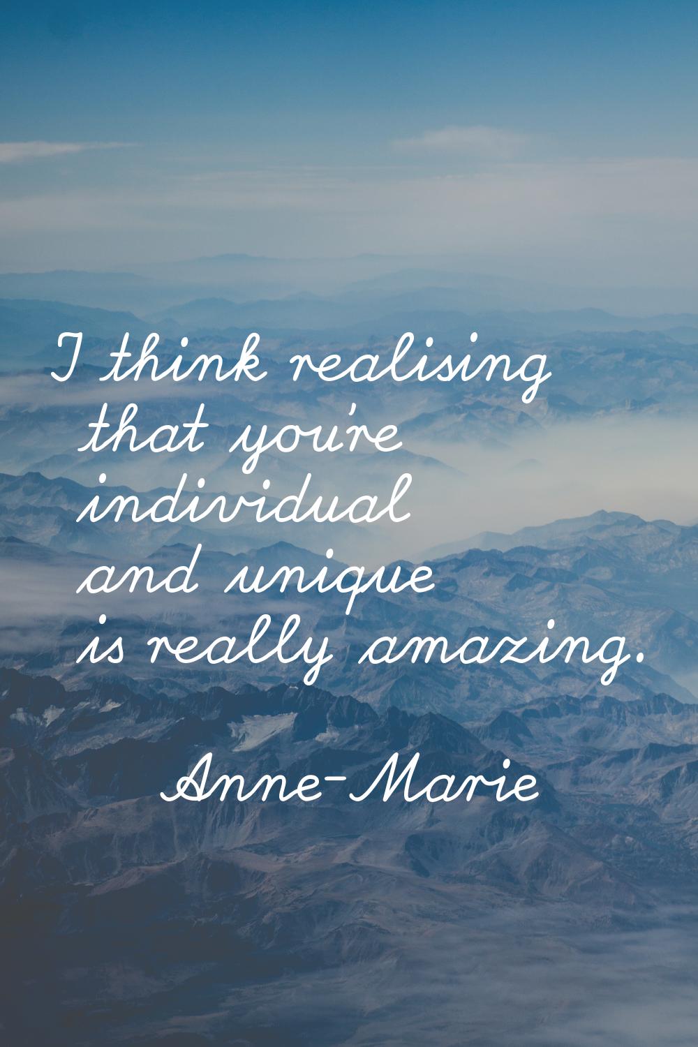 I think realising that you're individual and unique is really amazing.