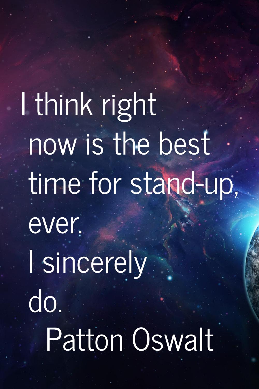 I think right now is the best time for stand-up, ever. I sincerely do.