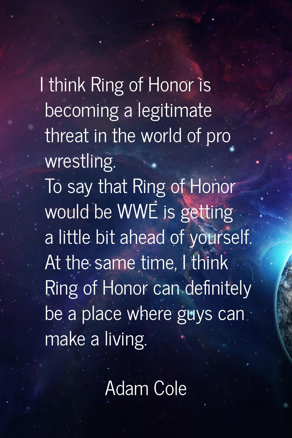 I think Ring of Honor is becoming a legitimate threat in the world of pro wrestling. To say that Ri