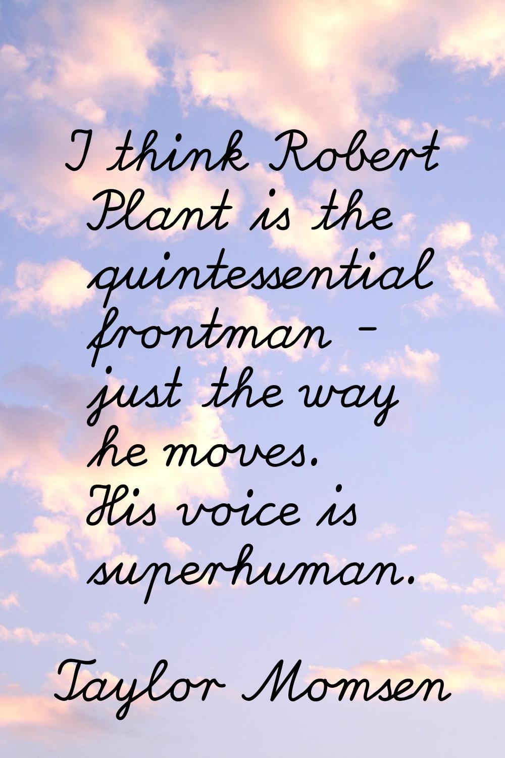 I think Robert Plant is the quintessential frontman - just the way he moves. His voice is superhuma
