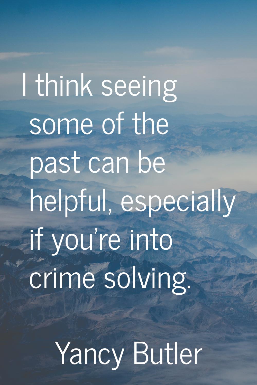 I think seeing some of the past can be helpful, especially if you're into crime solving.