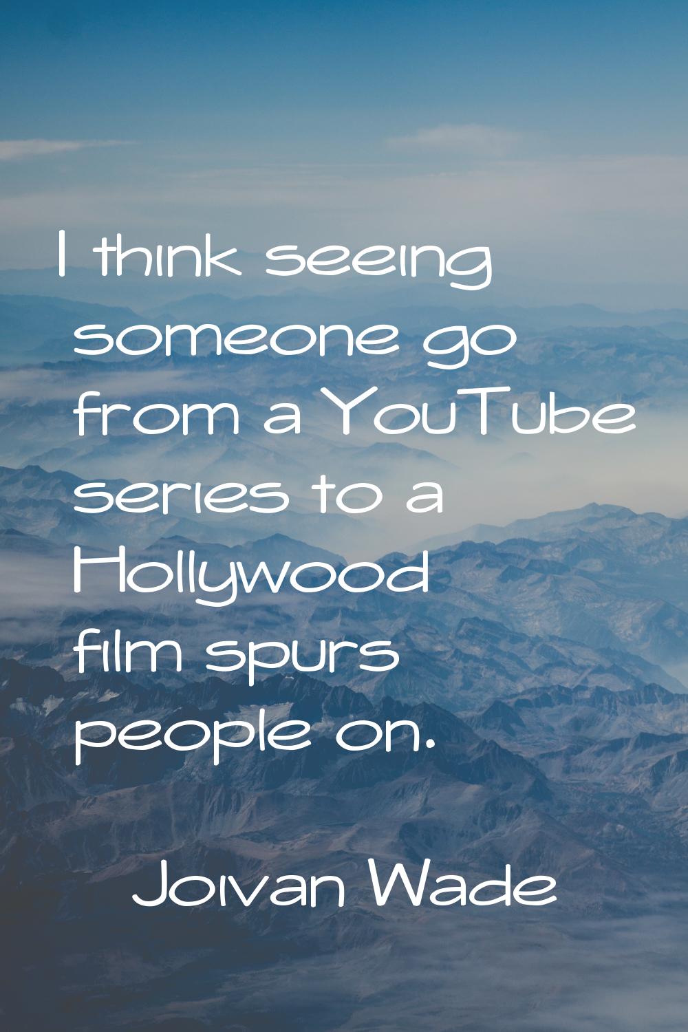 I think seeing someone go from a YouTube series to a Hollywood film spurs people on.