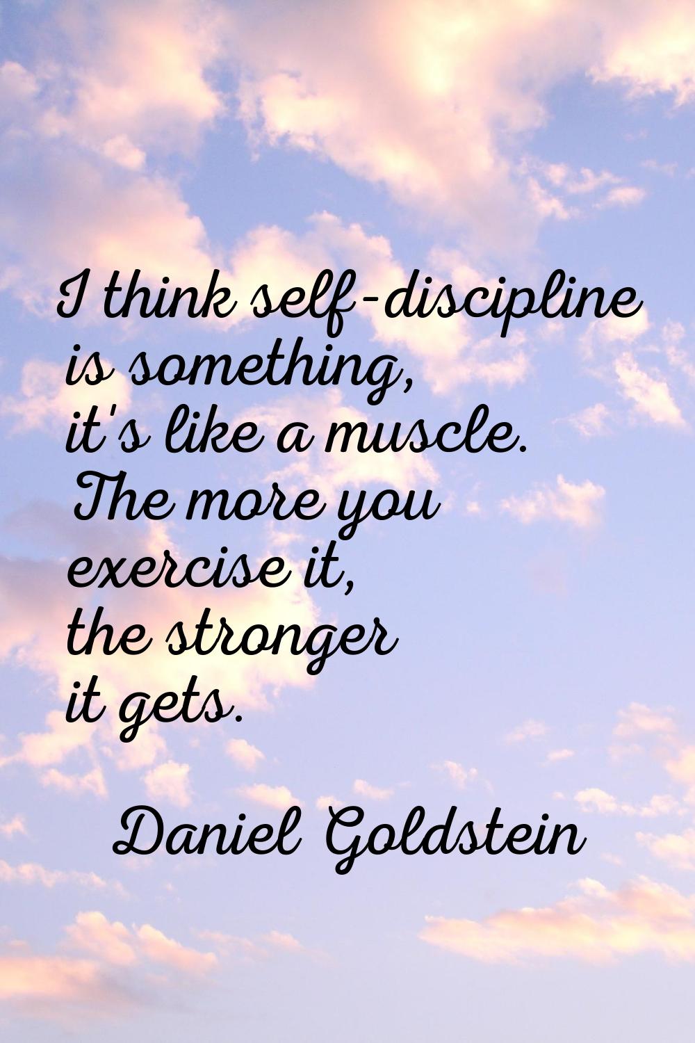 I think self-discipline is something, it's like a muscle. The more you exercise it, the stronger it