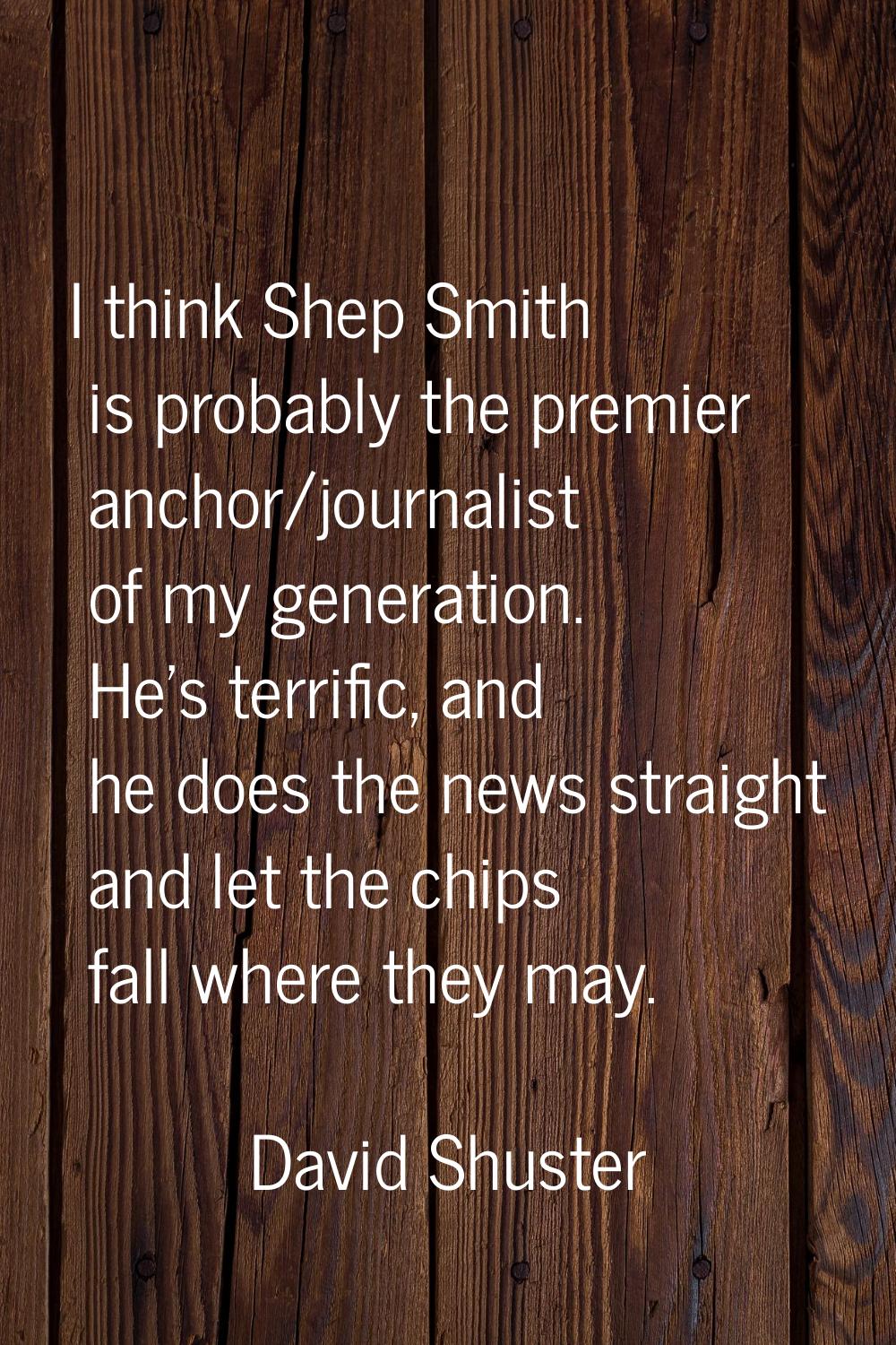 I think Shep Smith is probably the premier anchor/journalist of my generation. He's terrific, and h