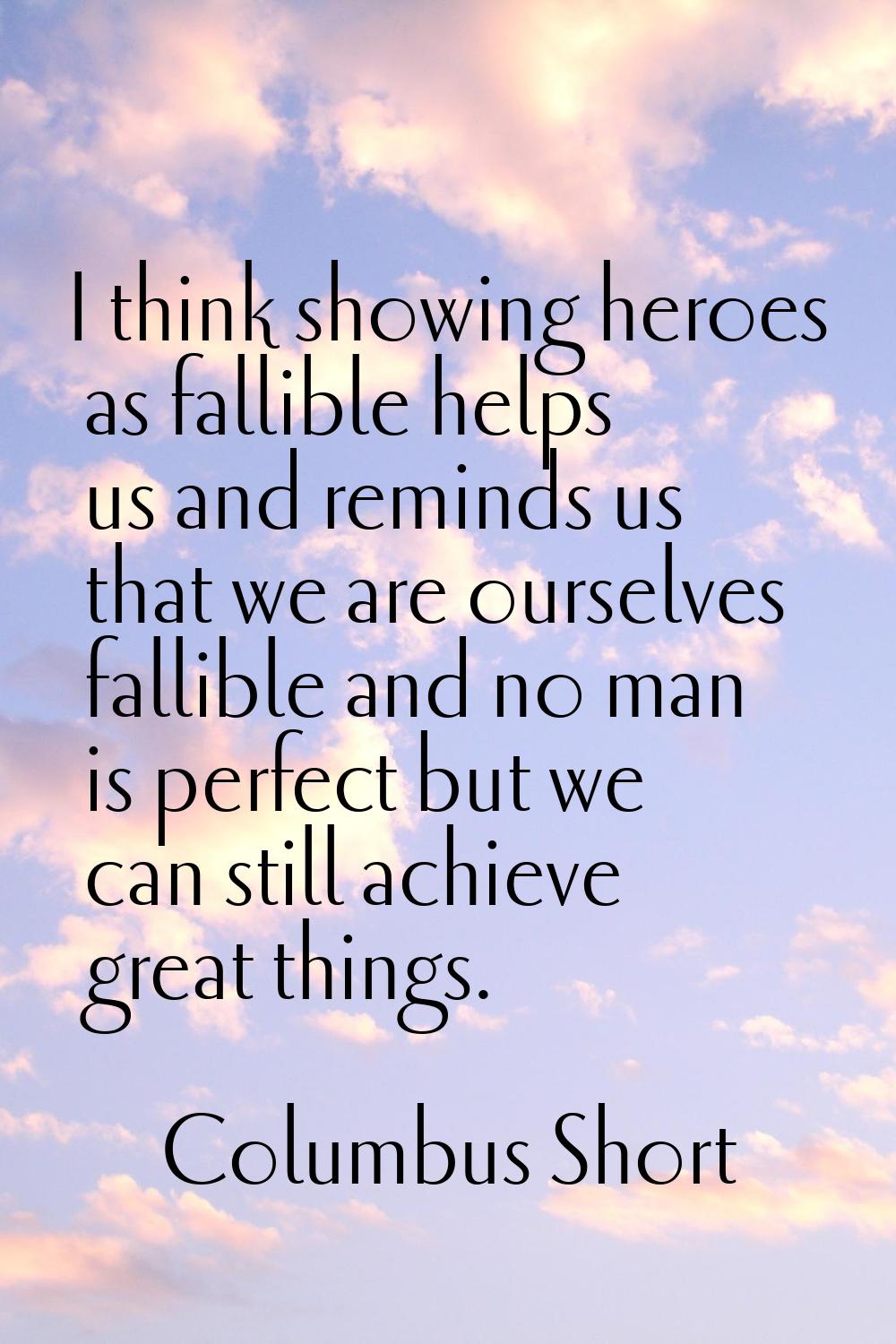 I think showing heroes as fallible helps us and reminds us that we are ourselves fallible and no ma
