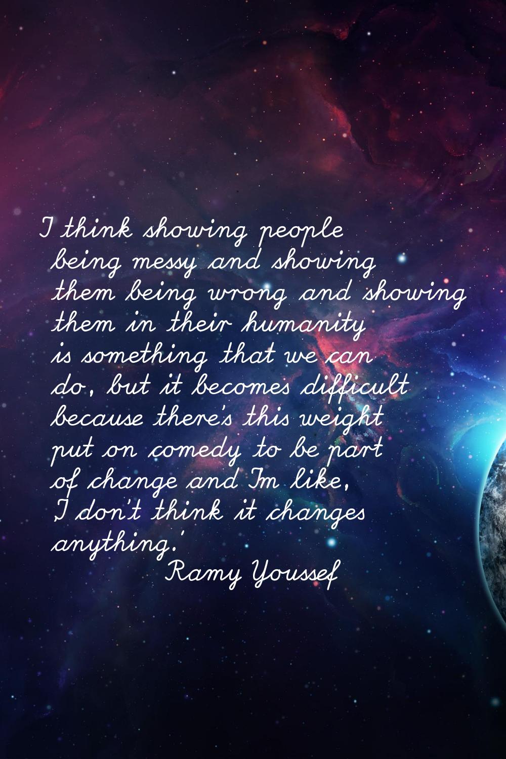 I think showing people being messy and showing them being wrong and showing them in their humanity 