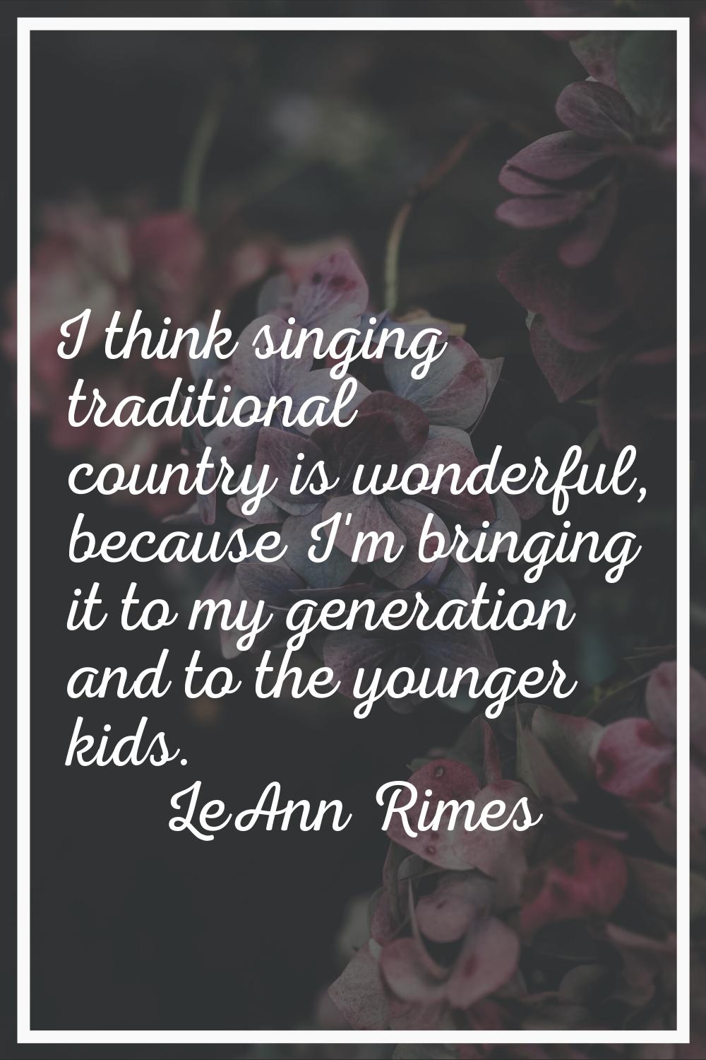 I think singing traditional country is wonderful, because I'm bringing it to my generation and to t